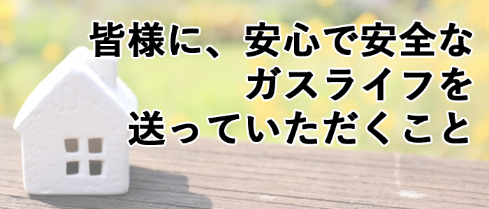 皆様に安心で安全なガスライフを送っていただくこと